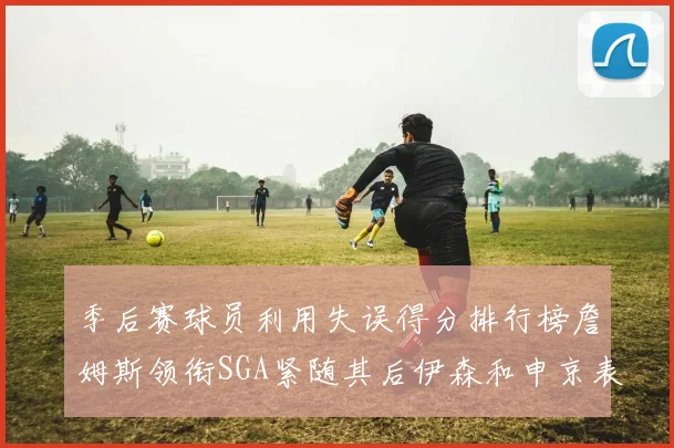 季后赛球员利用失误得分排行榜詹姆斯领衔SGA紧随其后伊森和申京表现不俗