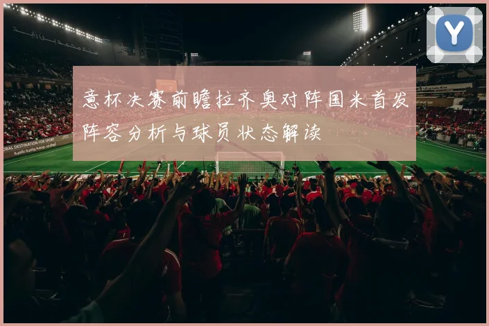 意杯决赛前瞻拉齐奥对阵国米首发阵容分析与球员状态解读