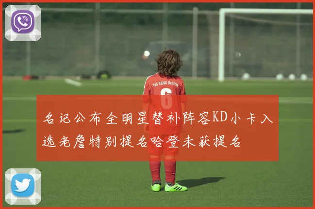 名记公布全明星替补阵容KD小卡入选老詹特别提名哈登未获提名