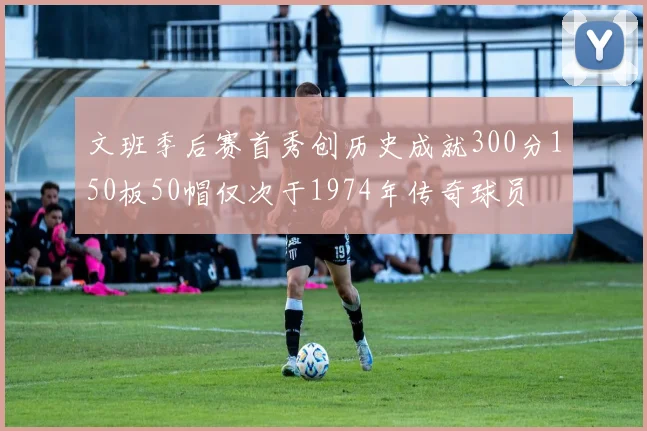 文班季后赛首秀创历史成就300分150板50帽仅次于1974年传奇球员