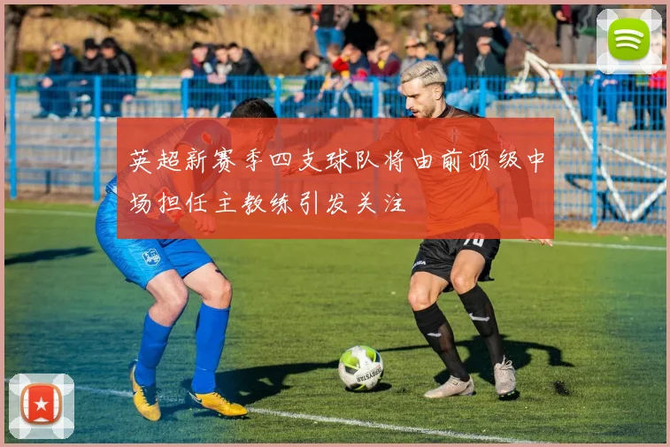 英超新赛季四支球队将由前顶级中场担任主教练引发关注