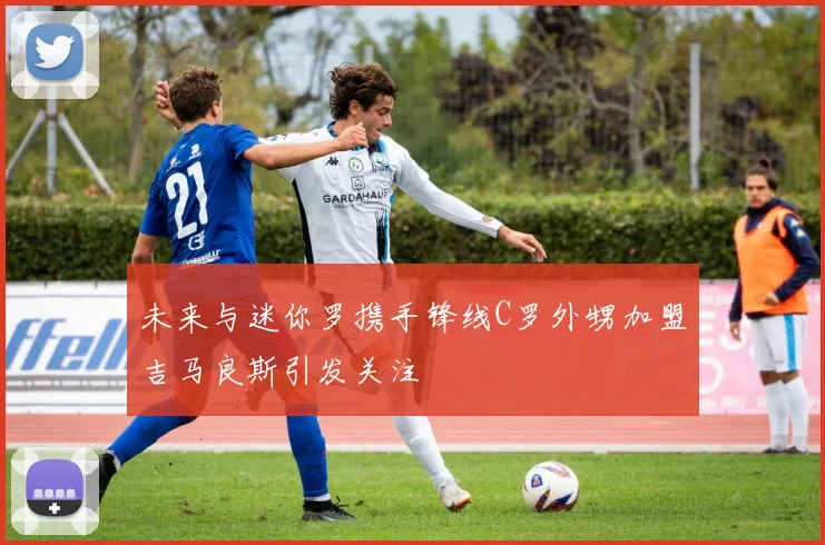 未来与迷你罗携手锋线C罗外甥加盟吉马良斯引发关注