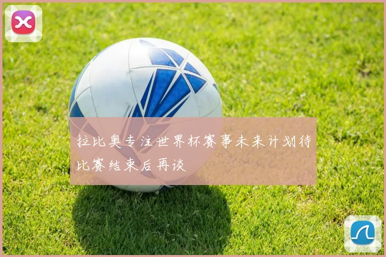 拉比奥专注世界杯赛事未来计划待比赛结束后再谈